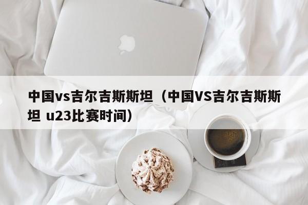 中国vs吉尔吉斯斯坦（中国VS吉尔吉斯斯坦 u23比赛时间）