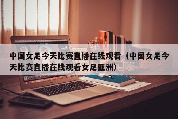 中国女足今天比赛直播在线观看（中国女足今天比赛直播在线观看女足亚洲）