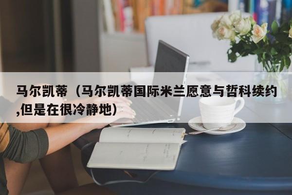 马尔凯蒂（马尔凯蒂国际米兰愿意与哲科续约,但是在很冷静地）