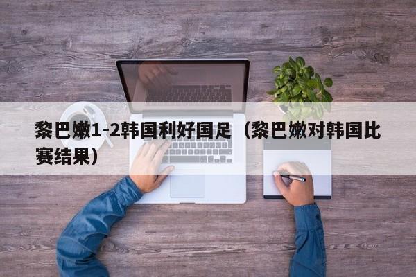 黎巴嫩1-2韩国利好国足（黎巴嫩对韩国比赛结果）