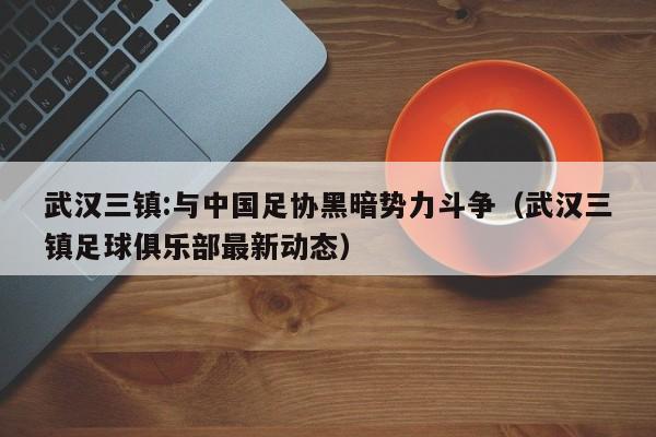 武汉三镇:与中国足协黑暗势力斗争（武汉三镇足球俱乐部最新动态）