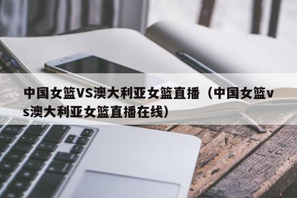 中国女篮VS澳大利亚女篮直播（中国女篮vs澳大利亚女篮直播在线）