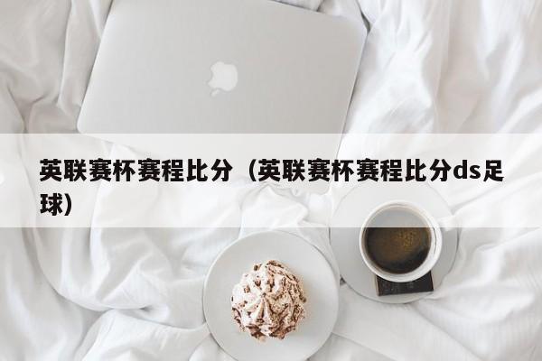 英联赛杯赛程比分（英联赛杯赛程比分ds足球）
