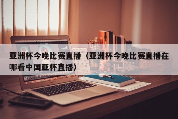 亚洲杯今晚比赛直播（亚洲杯今晚比赛直播在哪看中国亚杯直播）