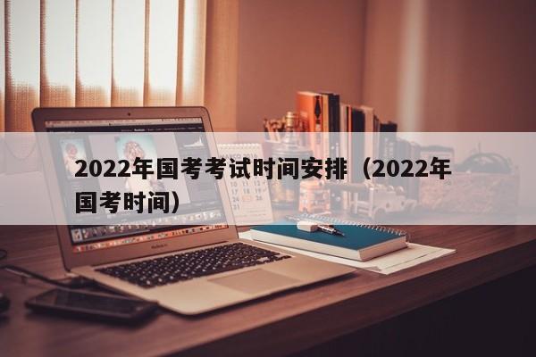 2022年国考考试时间安排（2022年 国考时间）