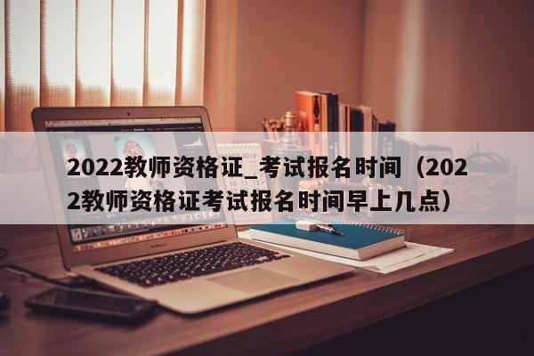 2022教师资格证_考试报名时间（2022教师资格证考试报名时间早上几点）