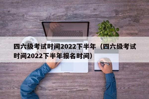 四六级考试时间2022下半年（四六级考试时间2022下半年报名时间）
