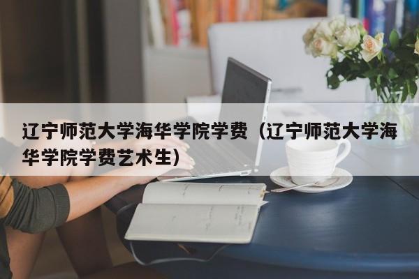 辽宁师范大学海华学院学费（辽宁师范大学海华学院学费艺术生）