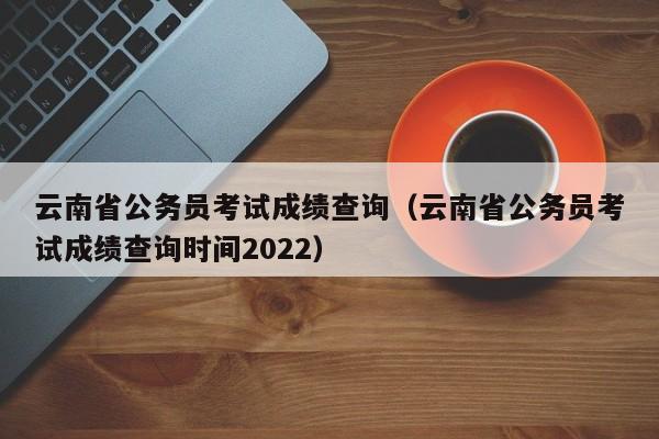 云南省公务员考试成绩查询（云南省公务员考试成绩查询时间2022）