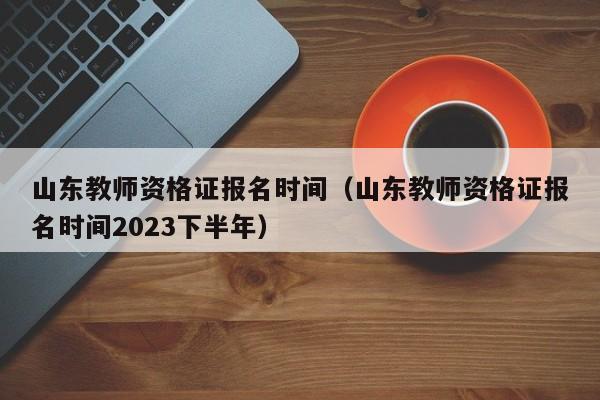 山东教师资格证报名时间（山东教师资格证报名时间2023下半年）