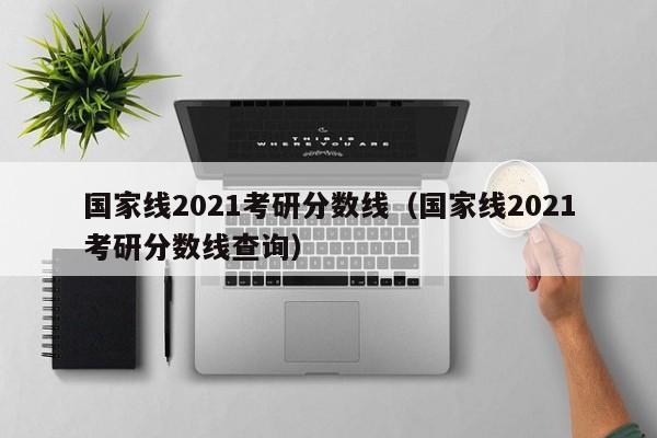 国家线2021考研分数线（国家线2021考研分数线查询）