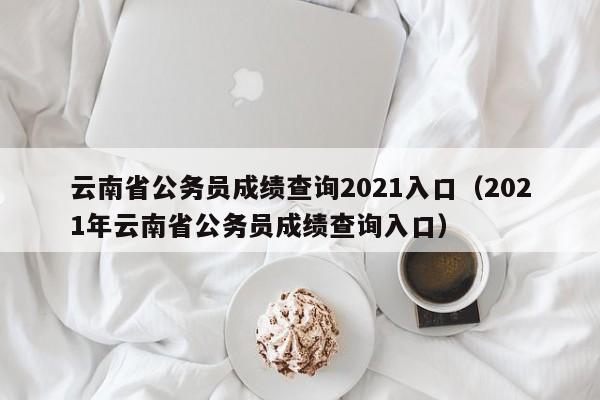 云南省公务员成绩查询2021入口（2021年云南省公务员成绩查询入口）