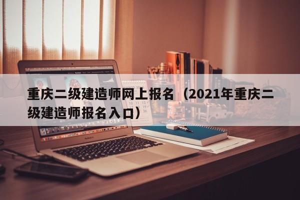 重庆二级建造师网上报名（2021年重庆二级建造师报名入口）