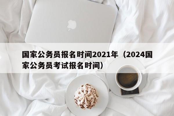 国家公务员报名时间2021年（2024国家公务员考试报名时间）