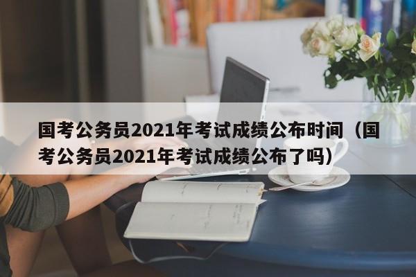国考公务员2021年考试成绩公布时间（国考公务员2021年考试成绩公布了吗）