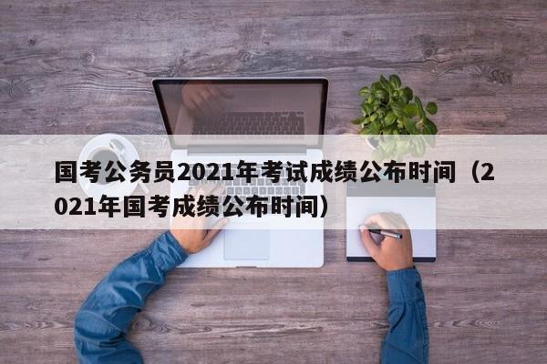 国考公务员2021年考试成绩公布时间（2021年国考成绩公布时间）
