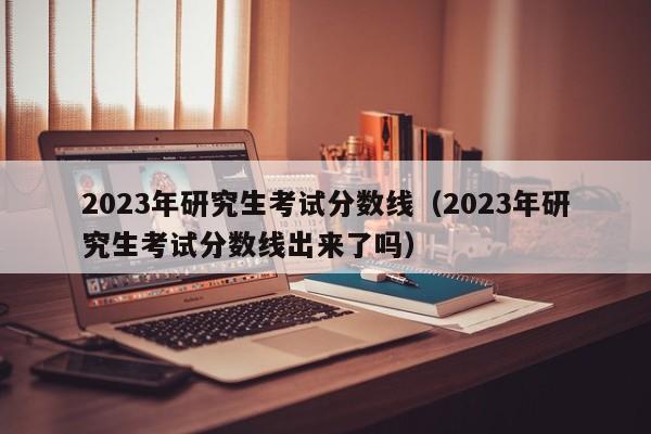 2023年研究生考试分数线（2023年研究生考试分数线出来了吗）