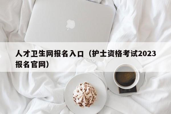 人才卫生网报名入口（护士资格考试2023报名官网）
