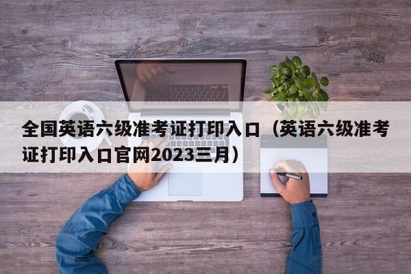 全国英语六级准考证打印入口（英语六级准考证打印入口官网2023三月）