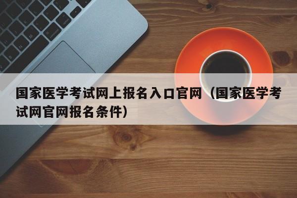 国家医学考试网上报名入口官网（国家医学考试网官网报名条件）