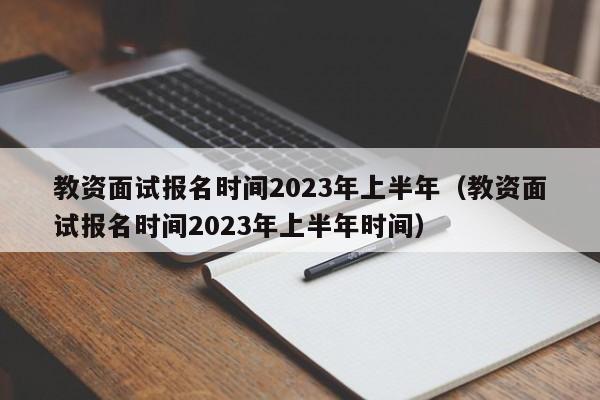 教资面试报名时间2023年上半年（教资面试报名时间2023年上半年时间）