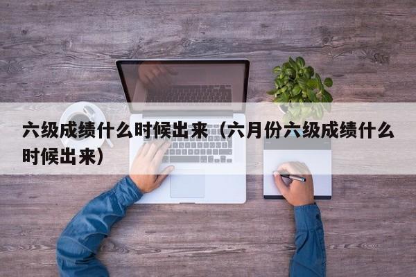 六级成绩什么时候出来（六月份六级成绩什么时候出来）