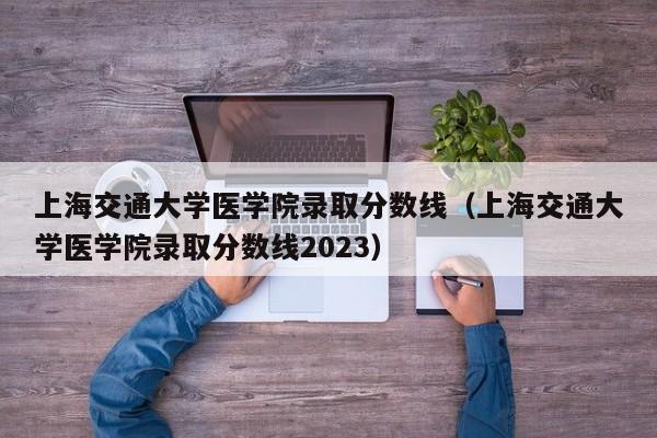 上海交通大学医学院录取分数线（上海交通大学医学院录取分数线2023）