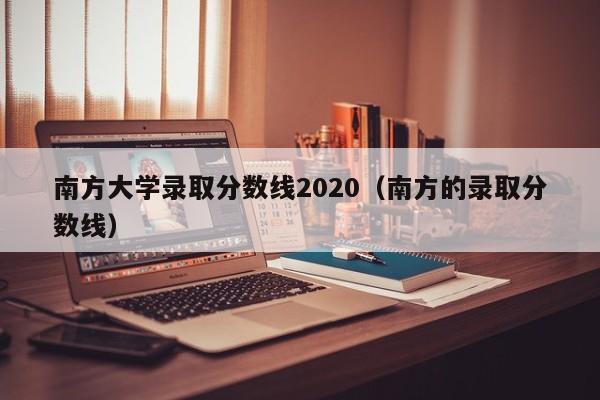 南方大学录取分数线2020（南方的录取分数线）