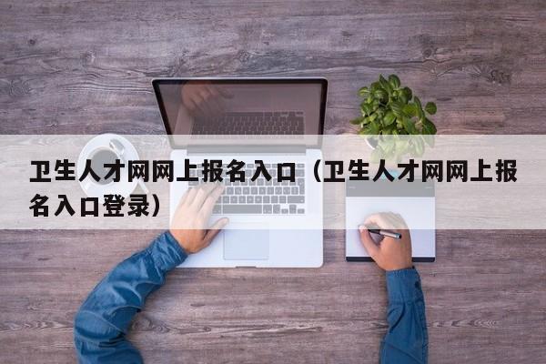 卫生人才网网上报名入口（卫生人才网网上报名入口登录）
