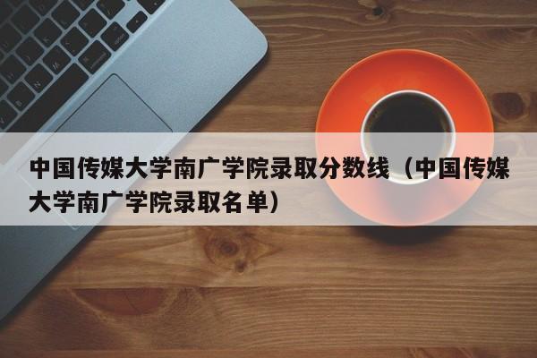 中国传媒大学南广学院录取分数线（中国传媒大学南广学院录取名单）