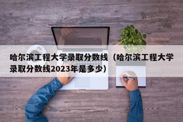 哈尔滨工程大学录取分数线（哈尔滨工程大学录取分数线2023年是多少）