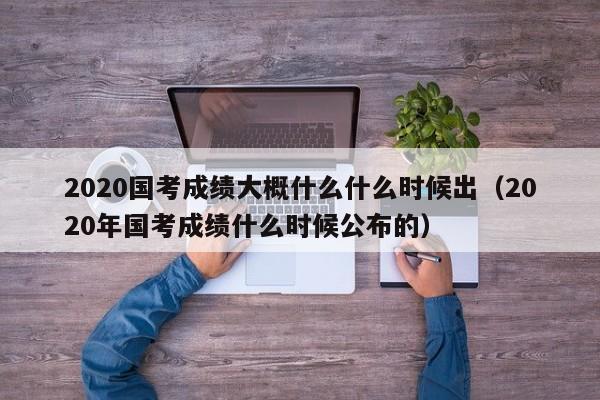 2020国考成绩大概什么什么时候出（2020年国考成绩什么时候公布的）