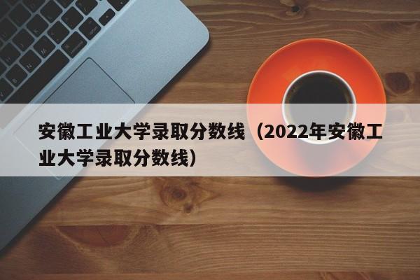 安徽工业大学录取分数线（2022年安徽工业大学录取分数线）