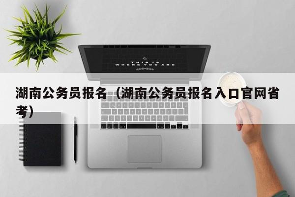 湖南公务员报名（湖南公务员报名入口官网省考）