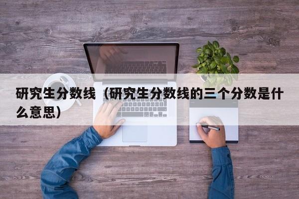 研究生分数线（研究生分数线的三个分数是什么意思）