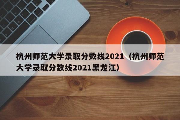 杭州师范大学录取分数线2021（杭州师范大学录取分数线2021黑龙江）