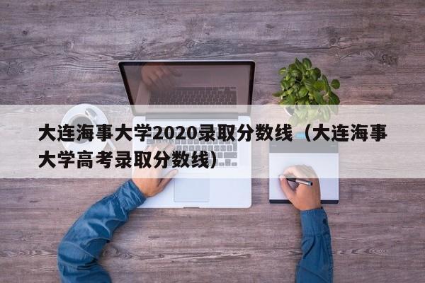 大连海事大学2020录取分数线（大连海事大学高考录取分数线）