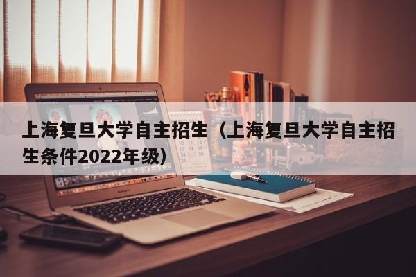 上海复旦大学自主招生（上海复旦大学自主招生条件2022年级）
