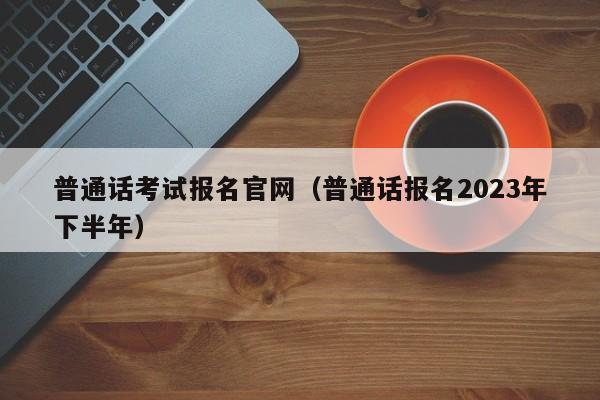 普通话考试报名官网（普通话报名2023年下半年）