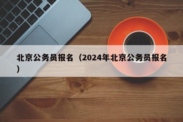 北京公务员报名（2024年北京公务员报名）