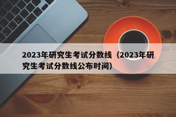 2023年研究生考试分数线（2023年研究生考试分数线公布时间）