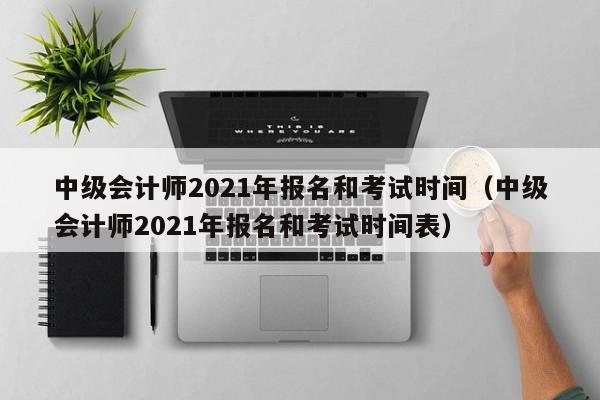 中级会计师2021年报名和考试时间（中级会计师2021年报名和考试时间表）