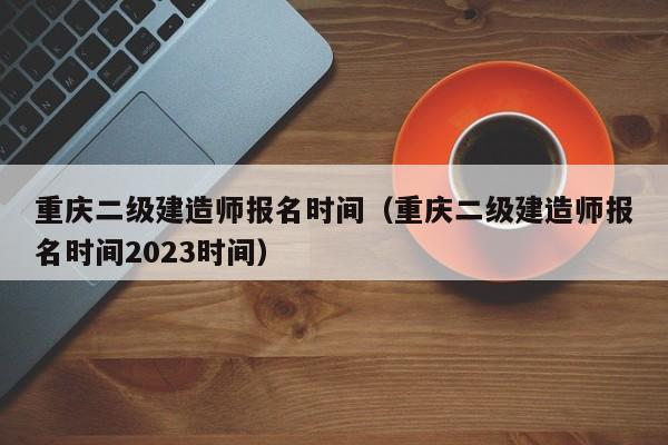 重庆二级建造师报名时间（重庆二级建造师报名时间2023时间）