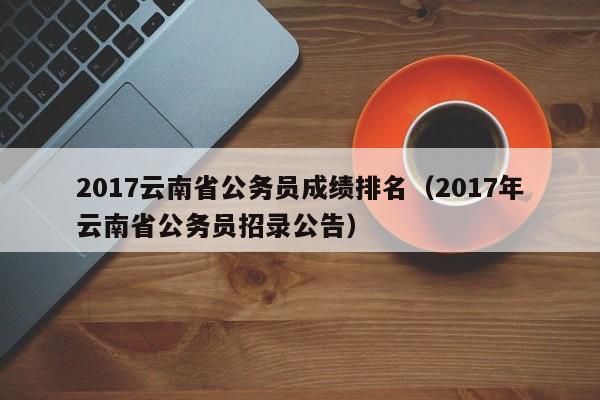 2017云南省公务员成绩排名（2017年云南省公务员招录公告）
