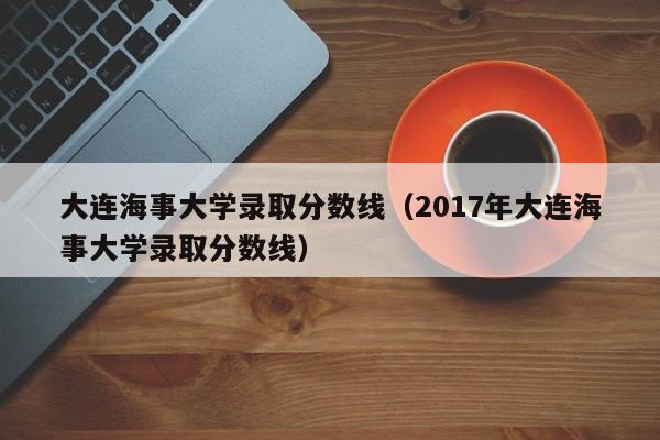 大连海事大学录取分数线（2017年大连海事大学录取分数线）