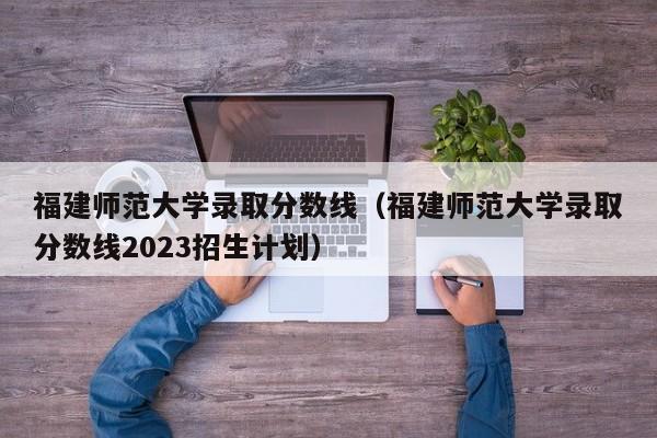 福建师范大学录取分数线（福建师范大学录取分数线2023招生计划）