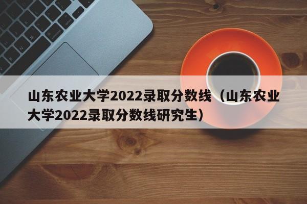 山东农业大学2022录取分数线（山东农业大学2022录取分数线研究生）