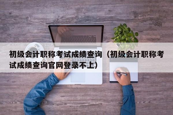 初级会计职称考试成绩查询（初级会计职称考试成绩查询官网登录不上）
