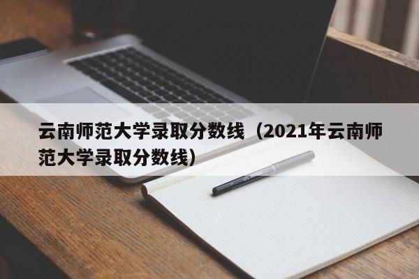 云南师范大学录取分数线（2021年云南师范大学录取分数线）