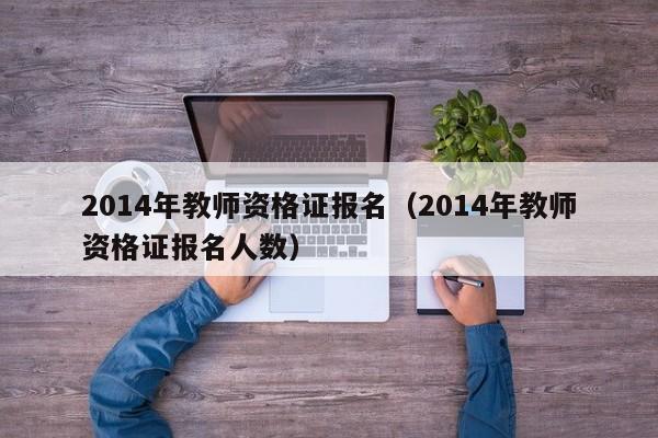 2014年教师资格证报名（2014年教师资格证报名人数）